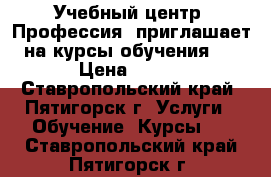 Учебный центр «Профессия» приглашает на курсы обучения:  › Цена ­ 100 - Ставропольский край, Пятигорск г. Услуги » Обучение. Курсы   . Ставропольский край,Пятигорск г.